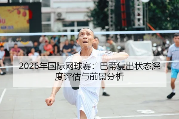 2026年国际网球赛：巴蒂复出状态深度评估与前景分析