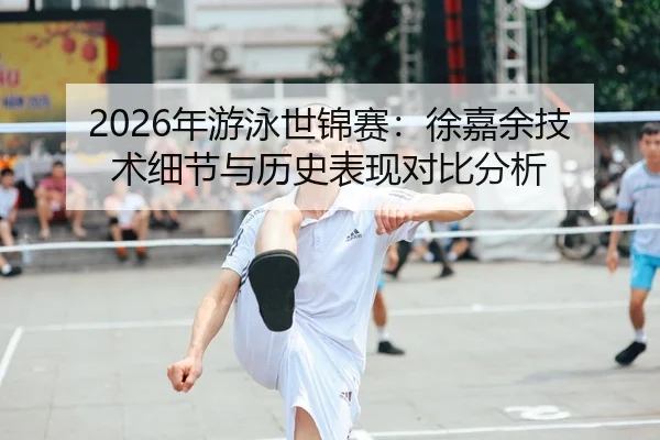 2026年游泳世锦赛：徐嘉余技术细节与历史表现对比分析