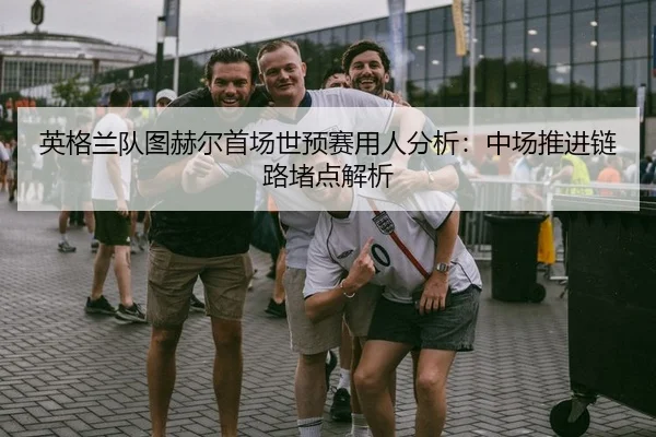 英格兰队图赫尔首场世预赛用人分析：中场推进链路堵点解析