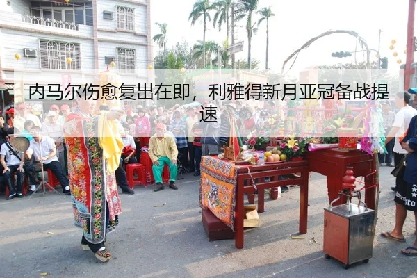 内马尔伤愈复出在即，利雅得新月亚冠备战提速